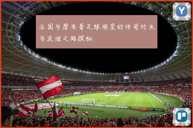 法国与摩洛哥足球明星的传奇对决与友谊之路探秘