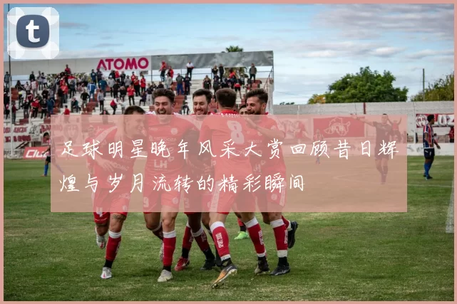 足球明星晚年风采大赏回顾昔日辉煌与岁月流转的精彩瞬间