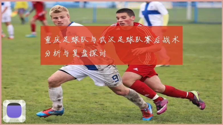 重庆足球队与武汉足球队赛后战术分析与复盘探讨