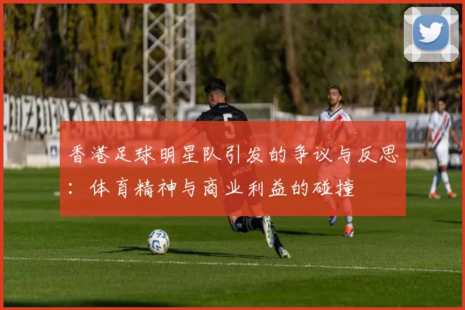 香港足球明星队引发的争议与反思：体育精神与商业利益的碰撞