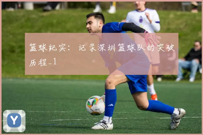 篮球纪实：记录深圳篮球队的突破历程_1